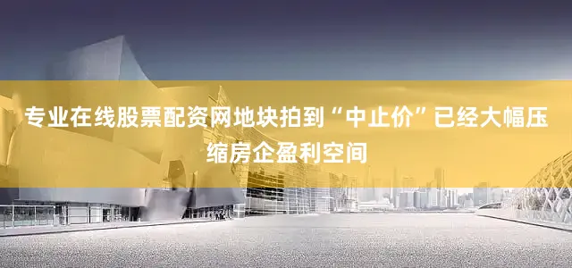 专业在线股票配资网地块拍到“中止价”已经大幅压缩房企盈利空间