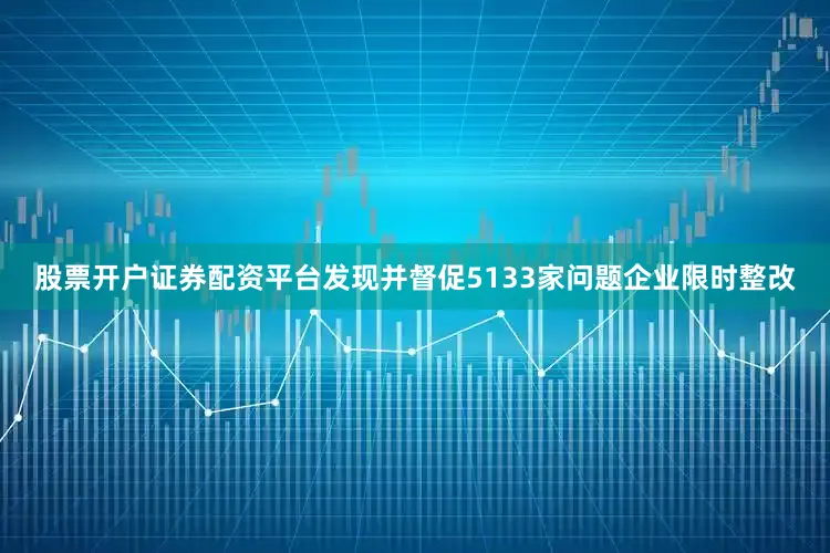 股票开户证券配资平台发现并督促5133家问题企业限时整改