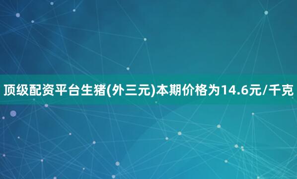 顶级配资平台生猪(外三元)本期价格为14.6元/千克
