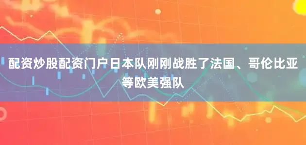 配资炒股配资门户日本队刚刚战胜了法国、哥伦比亚等欧美强队