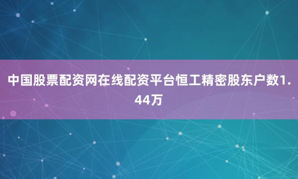 中国股票配资网在线配资平台恒工精密股东户数1.44万