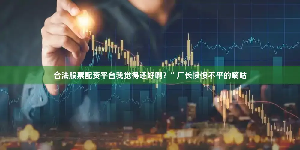 合法股票配资平台我觉得还好啊？”厂长愤愤不平的嘀咕