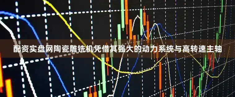 配资实盘网陶瓷雕铣机凭借其强大的动力系统与高转速主轴