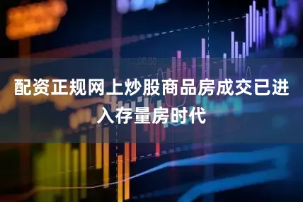 配资正规网上炒股商品房成交已进入存量房时代