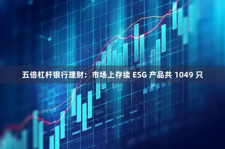 五倍杠杆银行理财:市场上存续 ESG 产品共 1049 只