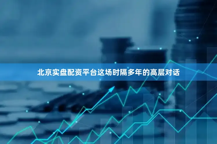 北京实盘配资平台这场时隔多年的高层对话