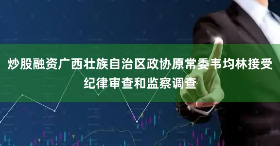 炒股融资广西壮族自治区政协原常委韦均林接受纪律审查和监察调查