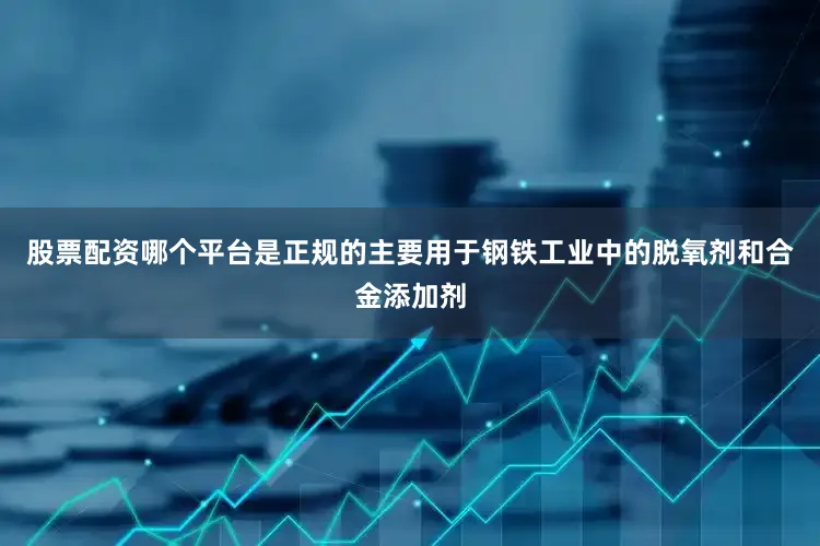 股票配资哪个平台是正规的主要用于钢铁工业中的脱氧剂和合金添加剂