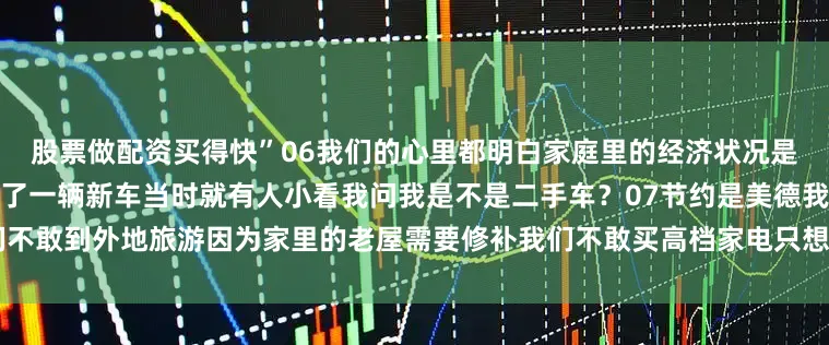 股票做配资买得快”06我们的心里都明白家庭里的经济状况是儿子当兵退役时那笔钱让我买了一辆新车当时就有人小看我问我是不是二手车?07节约是美德我们不敢到外地旅游因为家里的老屋需要修补我们不敢买高档家电只想等娃娃结婚时再买发布于:云南省