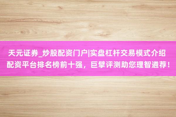 天元证券_炒股配资门户|实盘杠杆交易模式介绍 配资平台排名榜前十强，巨擘评测助您理智遴荐！