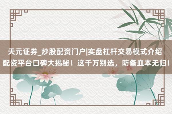 天元证券_炒股配资门户|实盘杠杆交易模式介绍 配资平台口碑大揭秘！这千万别选，防备血本无归！