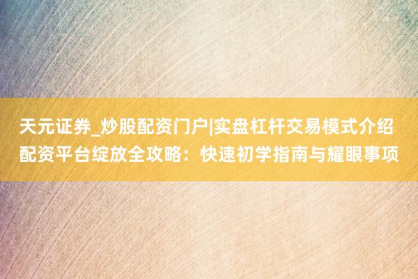 天元证券_炒股配资门户|实盘杠杆交易模式介绍 配资平台绽放全攻略：快速初学指南与耀眼事项