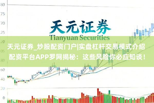 天元证券_炒股配资门户|实盘杠杆交易模式介绍 配资平台APP罗网揭秘：这些风险你必应知谈！