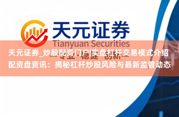 天元证券_炒股配资门户|实盘杠杆交易模式介绍 配资盘资讯：揭秘杠杆炒股风险与最新监管动态