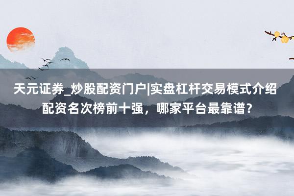 天元证券_炒股配资门户|实盘杠杆交易模式介绍 配资名次榜前十强，哪家平台最靠谱？