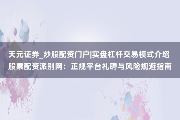 天元证券_炒股配资门户|实盘杠杆交易模式介绍 股票配资派别网：正规平台礼聘与风险规避指南