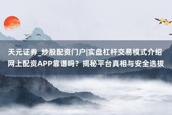 天元证券_炒股配资门户|实盘杠杆交易模式介绍 网上配资APP靠谱吗？揭秘平台真相与安全选拔