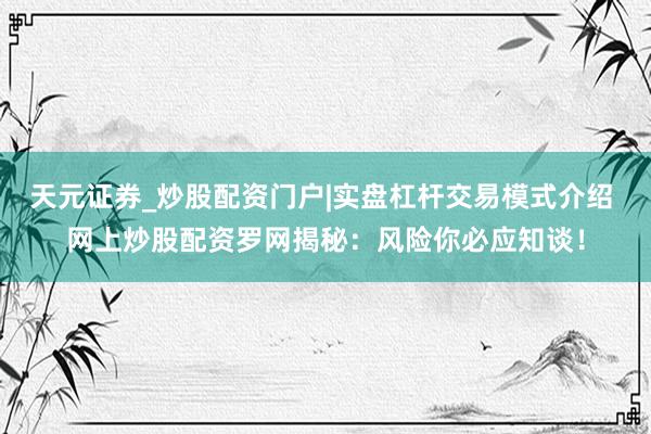 天元证券_炒股配资门户|实盘杠杆交易模式介绍 网上炒股配资罗网揭秘：风险你必应知谈！