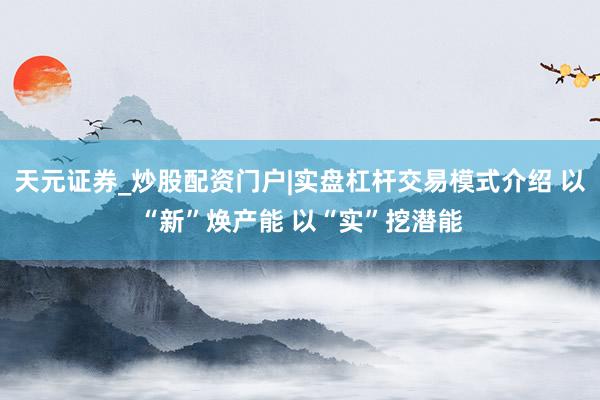 天元证券_炒股配资门户|实盘杠杆交易模式介绍 以“新”焕产能 以“实”挖潜能