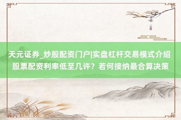 天元证券_炒股配资门户|实盘杠杆交易模式介绍 股票配资利率低至几许？若何接纳最合算决策