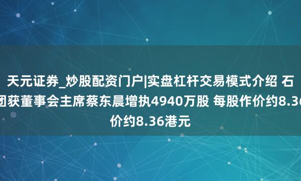 天元证券_炒股配资门户|实盘杠杆交易模式介绍 石药集团获董事会主席蔡东晨增执4940万股 每股作价约8.36港元