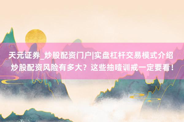 天元证券_炒股配资门户|实盘杠杆交易模式介绍 炒股配资风险有多大？这些抽噎训戒一定要看！