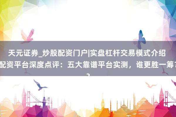 天元证券_炒股配资门户|实盘杠杆交易模式介绍 配资平台深度点评：五大靠谱平台实测，谁更胜一筹？