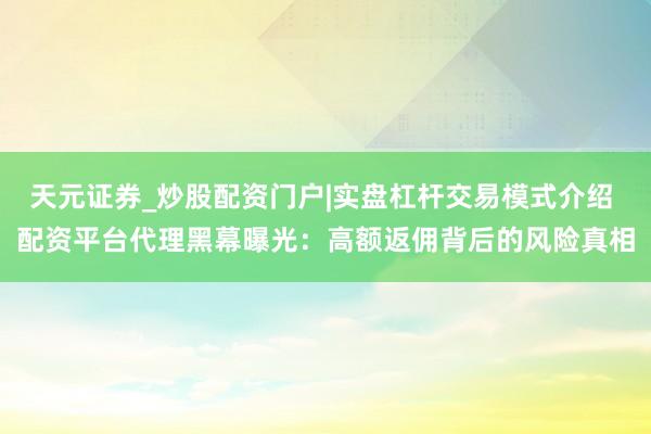 天元证券_炒股配资门户|实盘杠杆交易模式介绍 配资平台代理黑幕曝光：高额返佣背后的风险真相