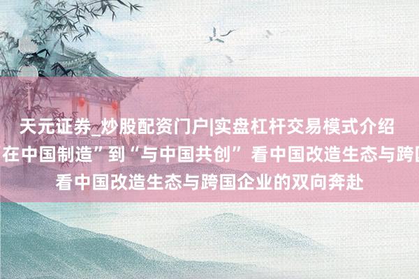 天元证券_炒股配资门户|实盘杠杆交易模式介绍 【东方潮启】从“在中国制造”到“与中国共创” 看中国改造生态与跨国企业的双向奔赴