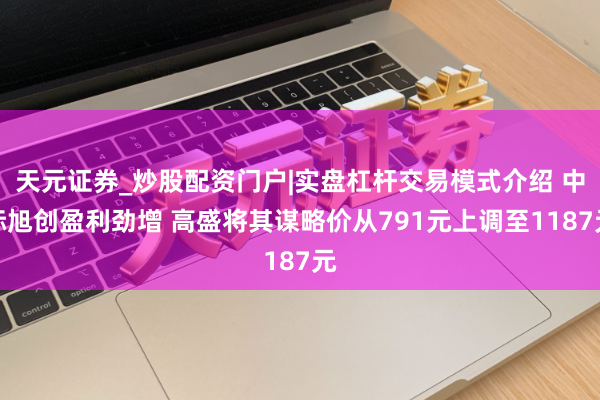 天元证券_炒股配资门户|实盘杠杆交易模式介绍 中际旭创盈利劲增 高盛将其谋略价从791元上调至1187元
