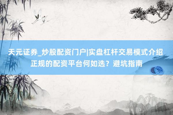 天元证券_炒股配资门户|实盘杠杆交易模式介绍 正规的配资平台何如选？避坑指南