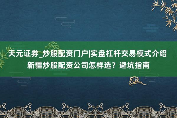 天元证券_炒股配资门户|实盘杠杆交易模式介绍 新疆炒股配资公司怎样选？避坑指南