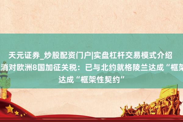 天元证券_炒股配资门户|实盘杠杆交易模式介绍 特朗普取消对欧洲8国加征关税：已与北约就格陵兰达成“框架性契约”