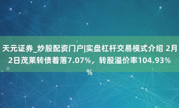 天元证券_炒股配资门户|实盘杠杆交易模式介绍 2月2日茂莱转债着落7.07%，转股溢价率104.93%