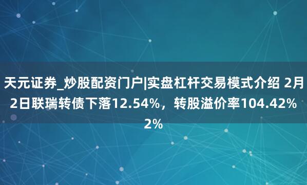 天元证券_炒股配资门户|实盘杠杆交易模式介绍 2月2日联瑞转债下落12.54%，转股溢价率104.42%
