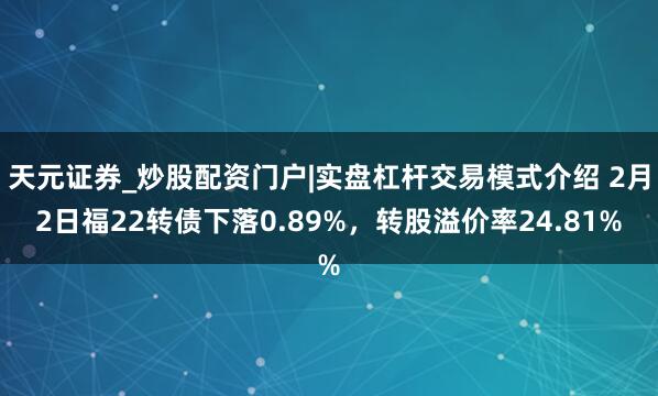 天元证券_炒股配资门户|实盘杠杆交易模式介绍 2月2日福22转债下落0.89%，转股溢价率24.81%