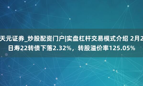 天元证券_炒股配资门户|实盘杠杆交易模式介绍 2月2日寿22转债下落2.32%，转股溢价率125.05%