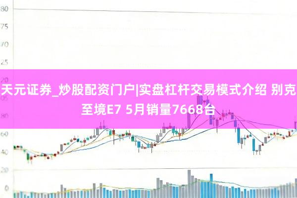 天元证券_炒股配资门户|实盘杠杆交易模式介绍 别克至境E7 5月销量7668台