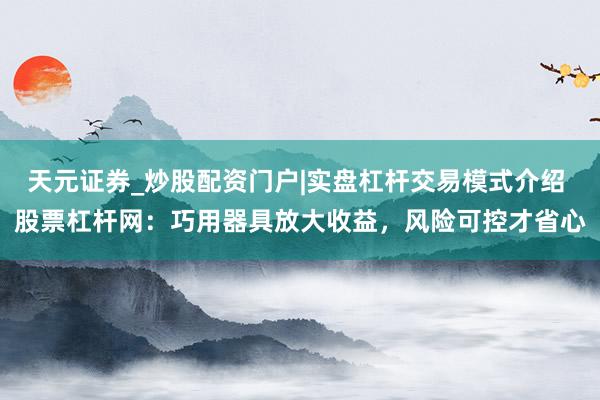 天元证券_炒股配资门户|实盘杠杆交易模式介绍 股票杠杆网:巧用器具放大收益,风险可控才省心