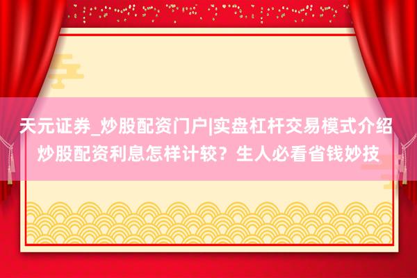 天元证券_炒股配资门户|实盘杠杆交易模式介绍 炒股配资利息怎样计较？生人必看省钱妙技