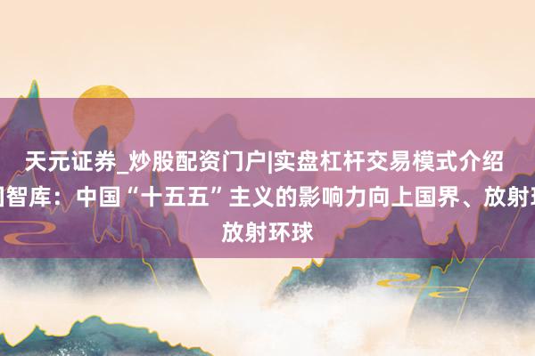 天元证券_炒股配资门户|实盘杠杆交易模式介绍 英国智库：中国“十五五”主义的影响力向上国界、放射环球