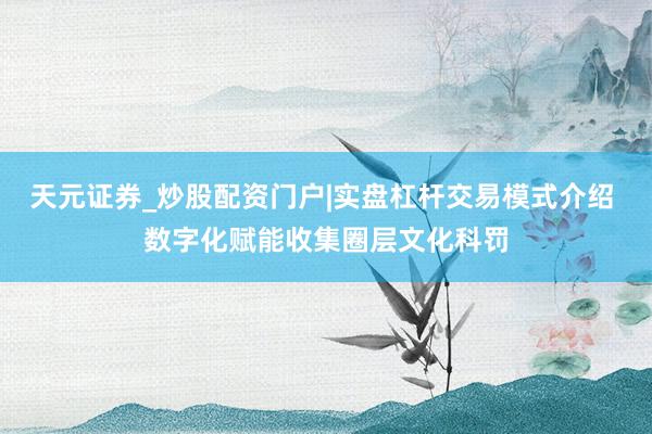 天元证券_炒股配资门户|实盘杠杆交易模式介绍 数字化赋能收集圈层文化科罚