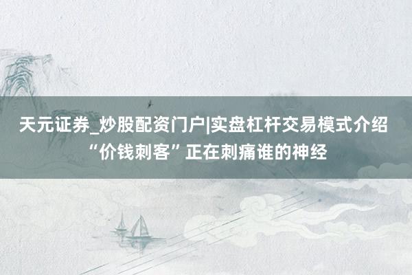 天元证券_炒股配资门户|实盘杠杆交易模式介绍 “价钱刺客”正在刺痛谁的神经