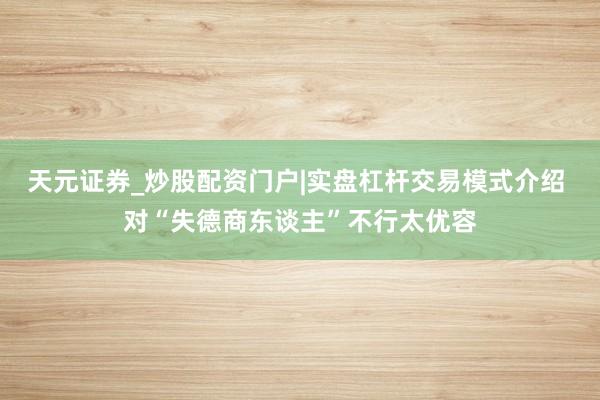 天元证券_炒股配资门户|实盘杠杆交易模式介绍 对“失德商东谈主”不行太优容