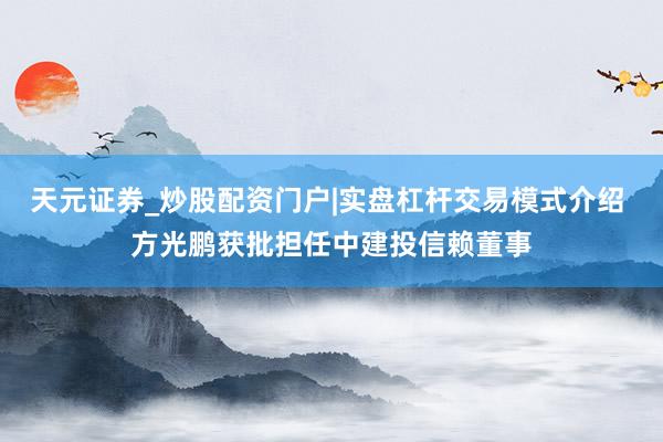 天元证券_炒股配资门户|实盘杠杆交易模式介绍 方光鹏获批担任中建投信赖董事