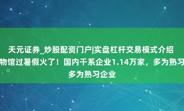 天元证券_炒股配资门户|实盘杠杆交易模式介绍 在博物馆过暑假火了！国内干系企业1.14万家，多为熟习企业
