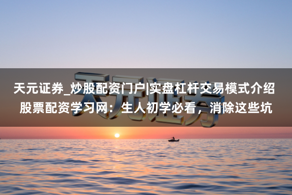 天元证券_炒股配资门户|实盘杠杆交易模式介绍 股票配资学习网：生人初学必看，消除这些坑
