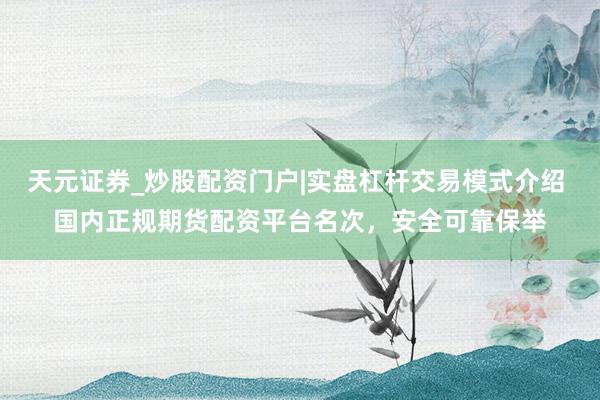 天元证券_炒股配资门户|实盘杠杆交易模式介绍 国内正规期货配资平台名次，安全可靠保举