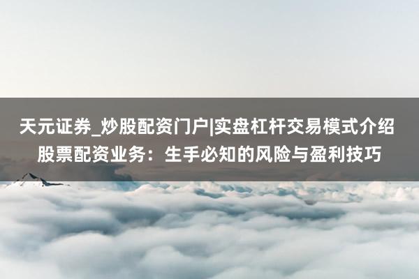 天元证券_炒股配资门户|实盘杠杆交易模式介绍 股票配资业务：生手必知的风险与盈利技巧