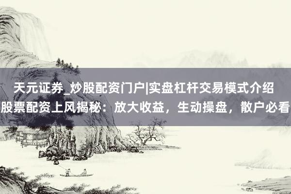 天元证券_炒股配资门户|实盘杠杆交易模式介绍 股票配资上风揭秘:放大收益,生动操盘,散户必看